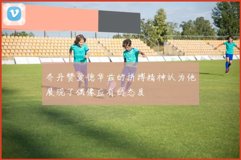乔丹赞爱德华兹的拼搏精神认为他展现了偶像应有的态度