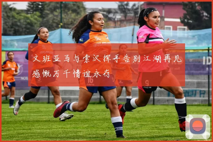 文班亚马与索汉挥手告别江湖再见感慨万千情谊永存