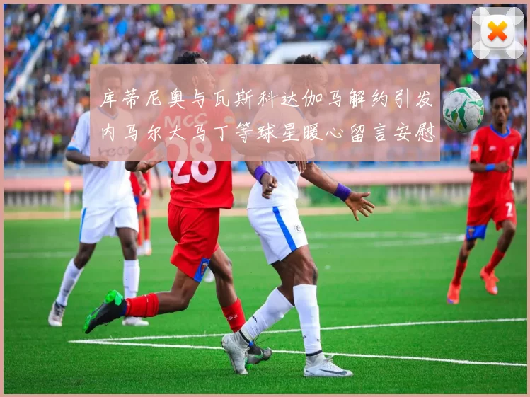 库蒂尼奥与瓦斯科达伽马解约引发内马尔大马丁等球星暖心留言安慰