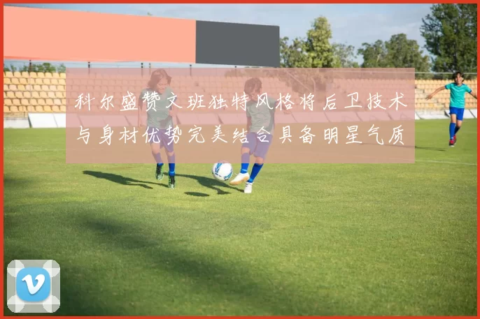 科尔盛赞文班独特风格将后卫技术与身材优势完美结合具备明星气质与球队形象