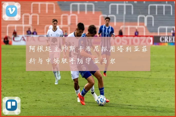 阿根廷主帅斯卡洛尼拟用塔利亚菲科与中场联手防守亚马尔