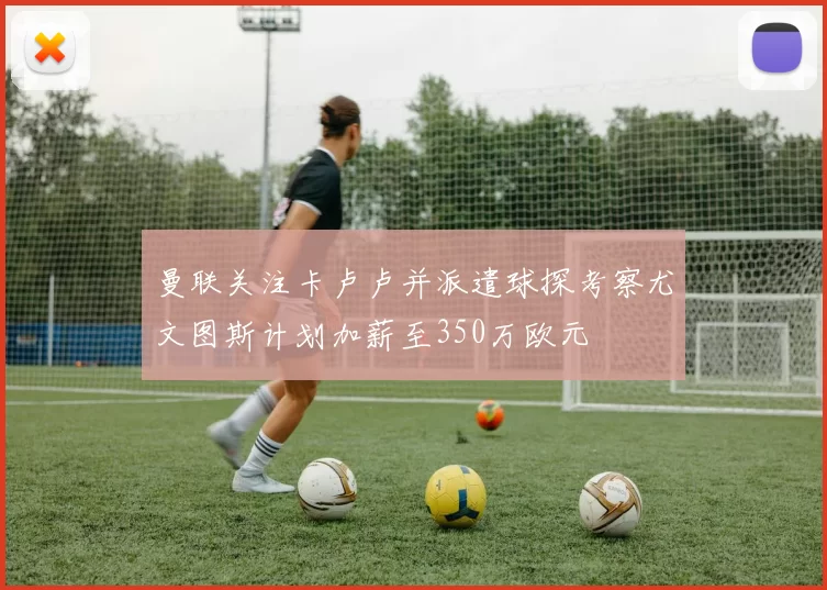 曼联关注卡卢卢并派遣球探考察尤文图斯计划加薪至350万欧元