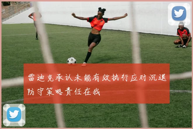 雷迪克承认未能有效执行应对沉退防守策略责任在我