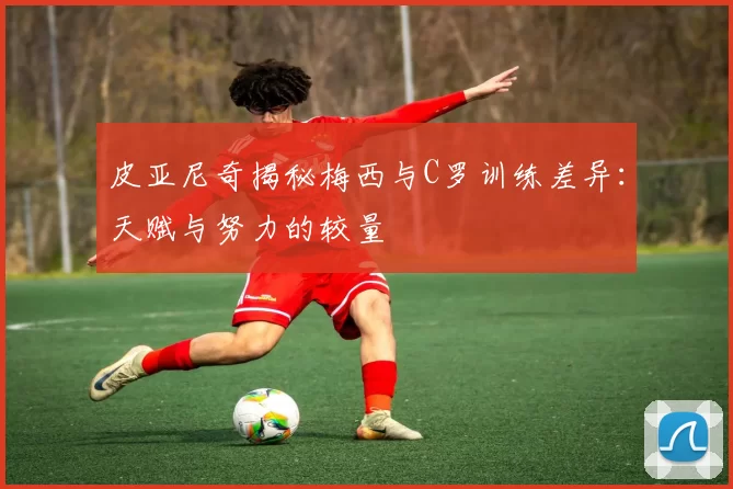 皮亚尼奇揭秘梅西与C罗训练差异：天赋与努力的较量