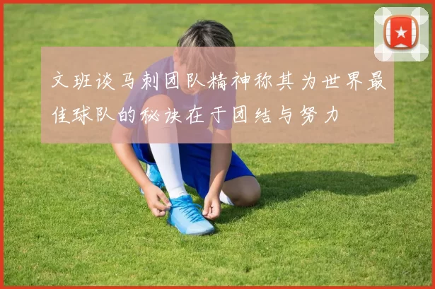 文班谈马刺团队精神称其为世界最佳球队的秘诀在于团结与努力