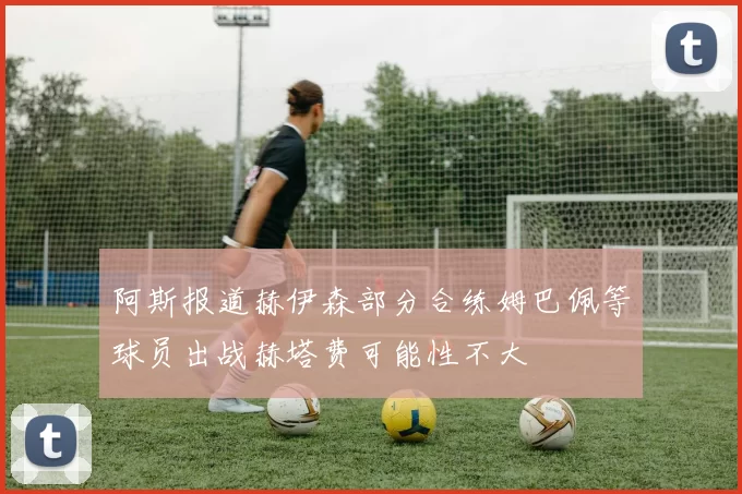 阿斯报道赫伊森部分合练姆巴佩等球员出战赫塔费可能性不大