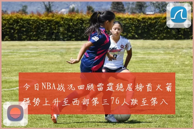 今日NBA战况回顾雷霆稳居榜首火箭强势上升至西部第三76人跌至第八位