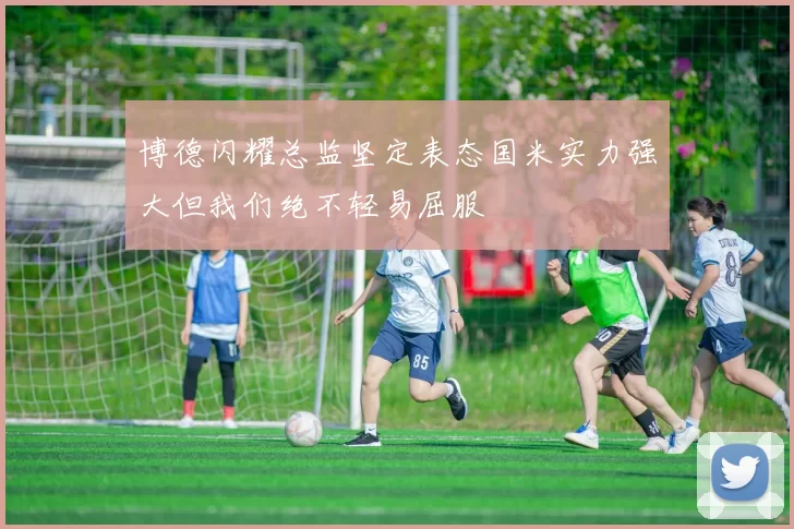博德闪耀总监坚定表态国米实力强大但我们绝不轻易屈服