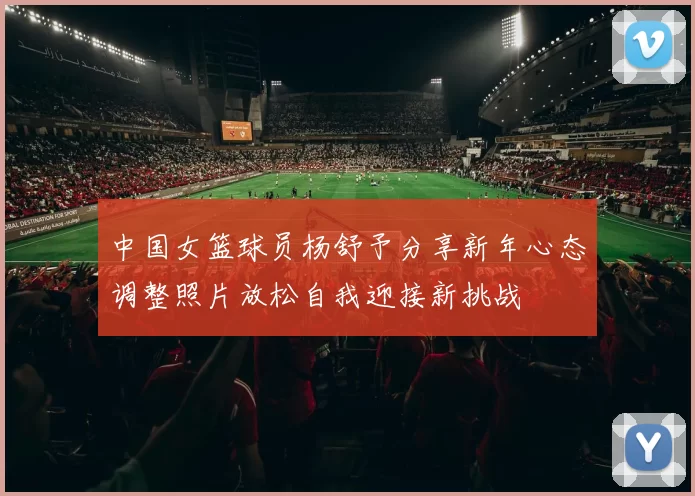 中国女篮球员杨舒予分享新年心态调整照片放松自我迎接新挑战