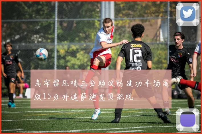 乌布雷压哨三分助攻防建功半场高效15分并造萨迪克贝犯规