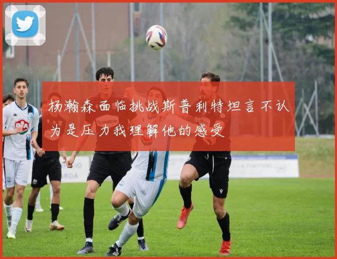 杨瀚森面临挑战斯普利特坦言不认为是压力我理解他的感受