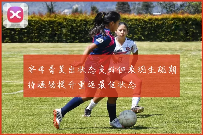 字母哥复出状态良好但表现生疏期待逐场提升重返最佳状态