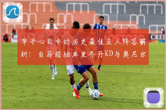华子心目中的历史最佳五人阵容解析：自荐搭档库里乔丹KD与奥尼尔共襄盛举