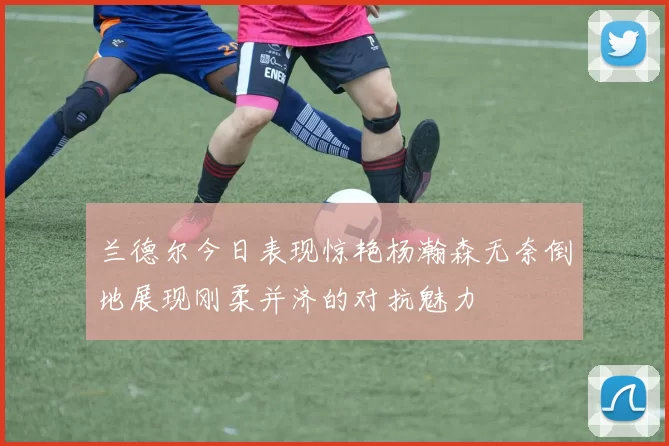 兰德尔今日表现惊艳杨瀚森无奈倒地展现刚柔并济的对抗魅力