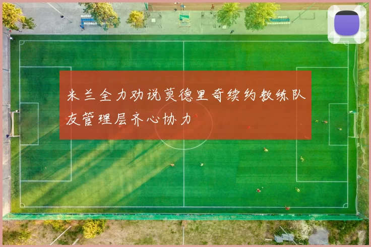 米兰全力劝说莫德里奇续约教练队友管理层齐心协力