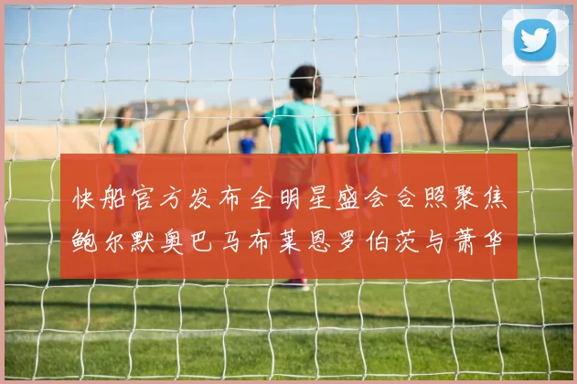 快船官方发布全明星盛会合照聚焦鲍尔默奥巴马布莱恩罗伯茨与萧华同框亮相