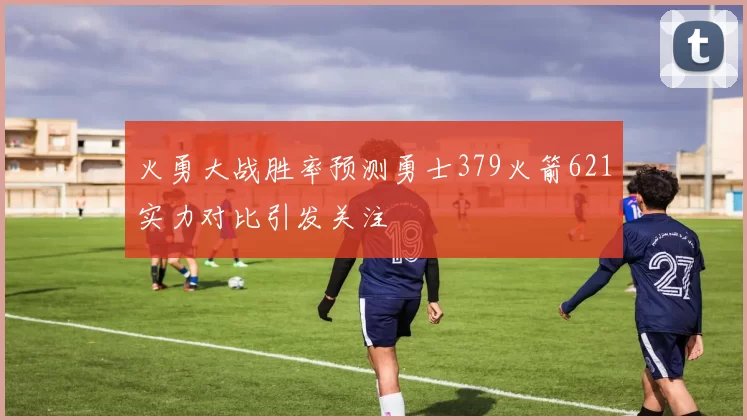 火勇大战胜率预测勇士379火箭621实力对比引发关注