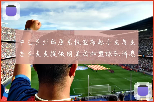 中乙兰州陇原竞技宣布赵小龙与麦吾兰麦麦提依明正式加盟球队消息