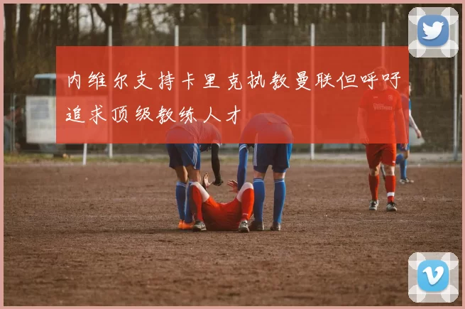 内维尔支持卡里克执教曼联但呼吁追求顶级教练人才